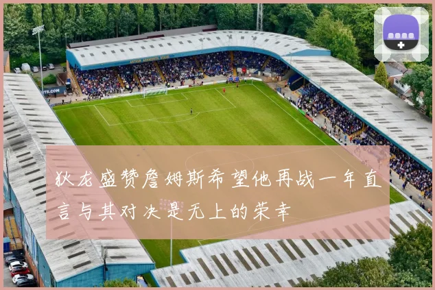狄龙盛赞詹姆斯希望他再战一年直言与其对决是无上的荣幸