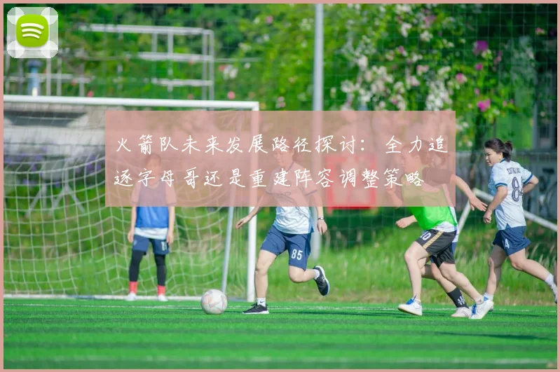 火箭队未来发展路径探讨：全力追逐字母哥还是重建阵容调整策略