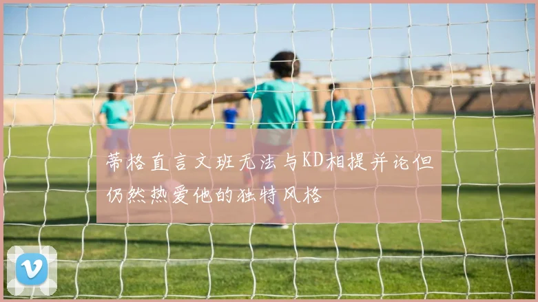 蒂格直言文班无法与KD相提并论但仍然热爱他的独特风格