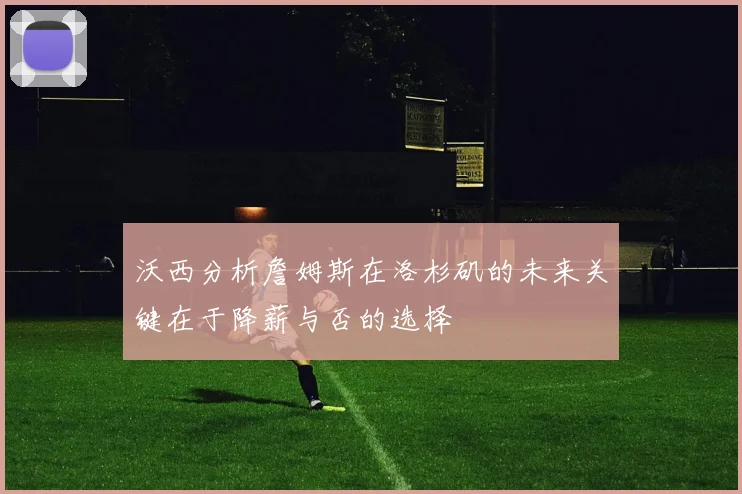 沃西分析詹姆斯在洛杉矶的未来关键在于降薪与否的选择
