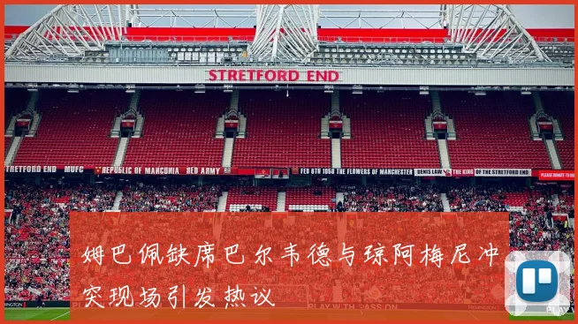 姆巴佩缺席巴尔韦德与琼阿梅尼冲突现场引发热议