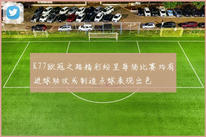 K77欧冠之路精彩纷呈每场比赛均有进球助攻或制造点球表现出色