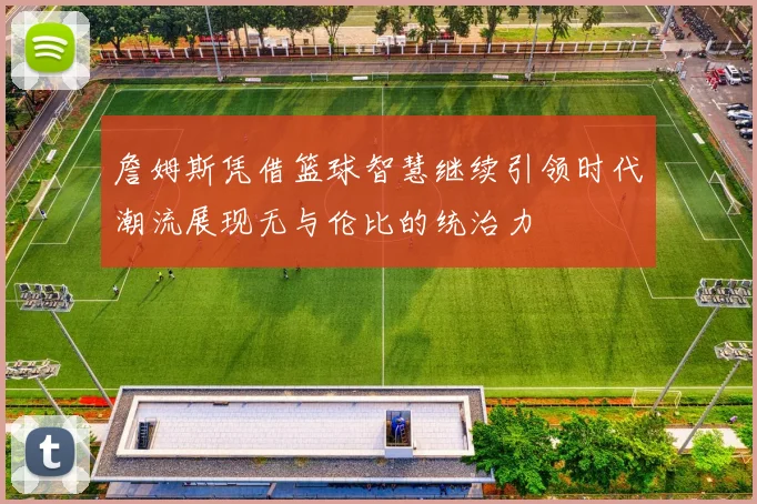詹姆斯凭借篮球智慧继续引领时代潮流展现无与伦比的统治力
