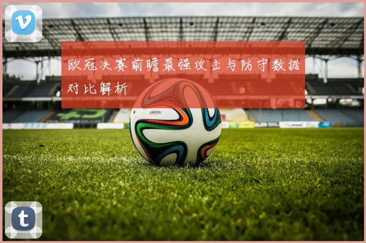 欧冠决赛前瞻最强攻击与防守数据对比解析