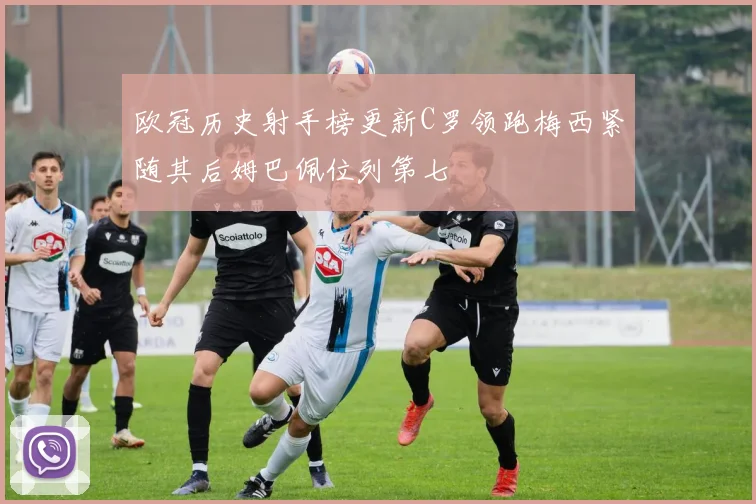 欧冠历史射手榜更新C罗领跑梅西紧随其后姆巴佩位列第七