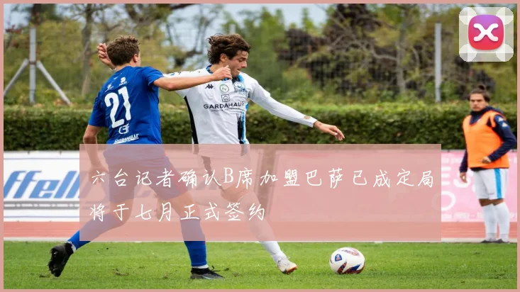 六台记者确认B席加盟巴萨已成定局将于七月正式签约