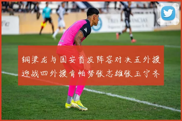 铜梁龙与国安首发阵容对决五外援迎战四外援肯帕努张志雄张玉宁齐上阵